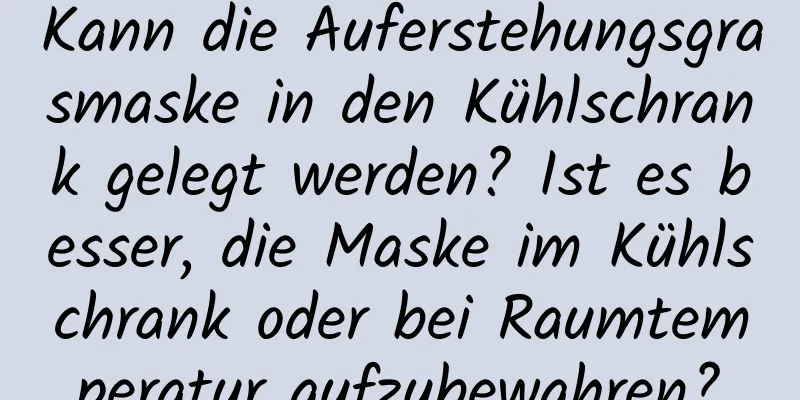 Kann die Auferstehungsgrasmaske in den Kühlschrank gelegt werden? Ist es besser, die Maske im Kühlschrank oder bei Raumtemperatur aufzubewahren?