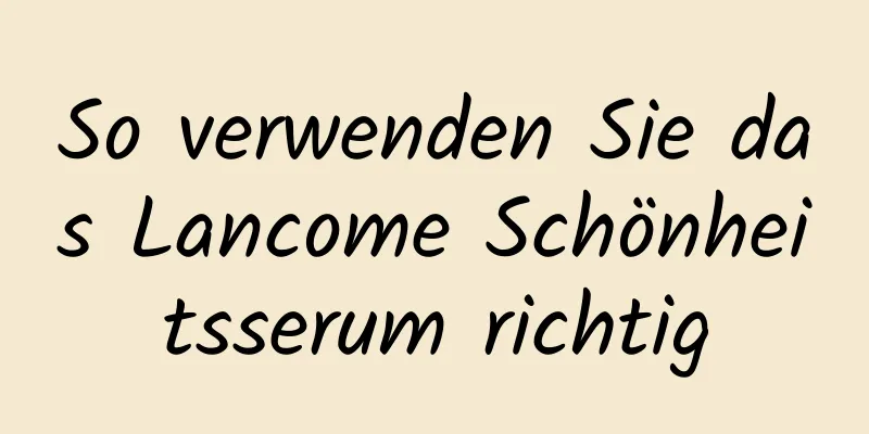 So verwenden Sie das Lancome Schönheitsserum richtig