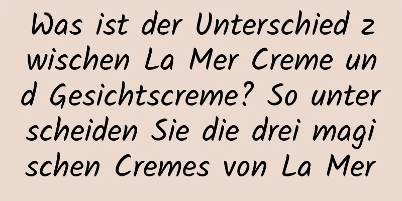 Was ist der Unterschied zwischen La Mer Creme und Gesichtscreme? So unterscheiden Sie die drei magischen Cremes von La Mer