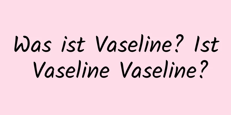 Was ist Vaseline? Ist Vaseline Vaseline?