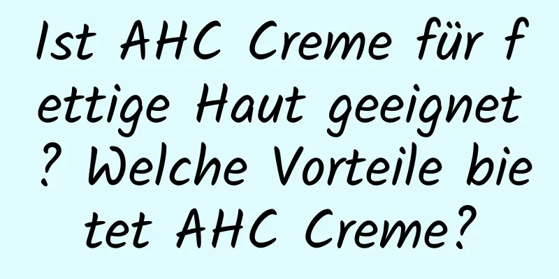 Ist AHC Creme für fettige Haut geeignet? Welche Vorteile bietet AHC Creme?