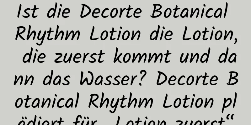Ist die Decorte Botanical Rhythm Lotion die Lotion, die zuerst kommt und dann das Wasser? Decorte Botanical Rhythm Lotion plädiert für „Lotion zuerst“