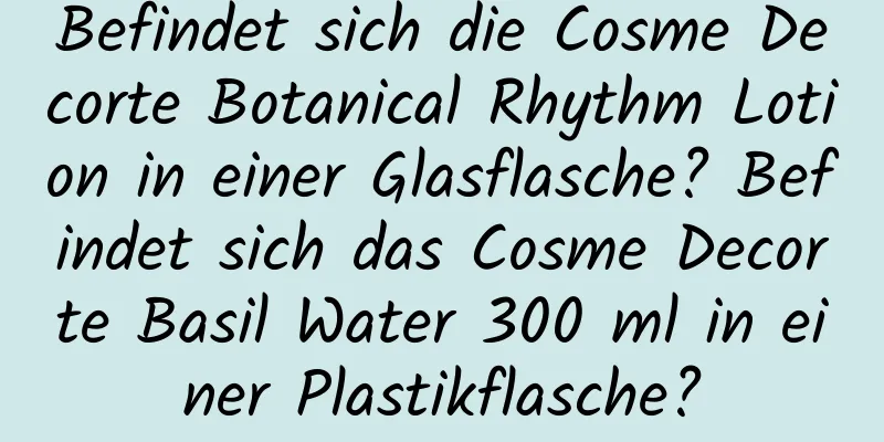 Befindet sich die Cosme Decorte Botanical Rhythm Lotion in einer Glasflasche? Befindet sich das Cosme Decorte Basil Water 300 ml in einer Plastikflasche?