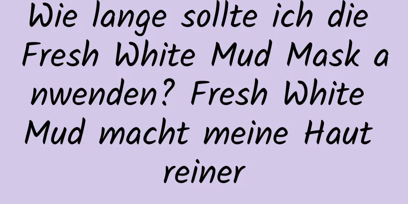 Wie lange sollte ich die Fresh White Mud Mask anwenden? Fresh White Mud macht meine Haut reiner