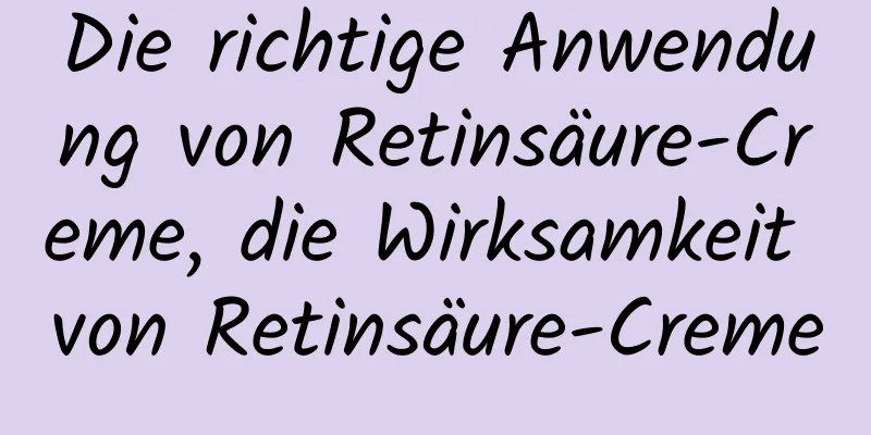 Die richtige Anwendung von Retinsäure-Creme, die Wirksamkeit von Retinsäure-Creme