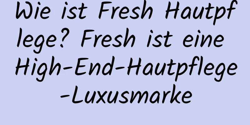 Wie ist Fresh Hautpflege? Fresh ist eine High-End-Hautpflege-Luxusmarke