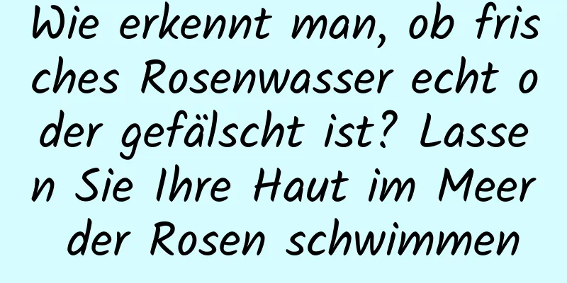 Wie erkennt man, ob frisches Rosenwasser echt oder gefälscht ist? Lassen Sie Ihre Haut im Meer der Rosen schwimmen