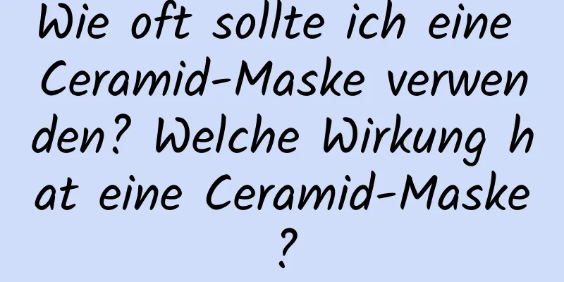 Wie oft sollte ich eine Ceramid-Maske verwenden? Welche Wirkung hat eine Ceramid-Maske?