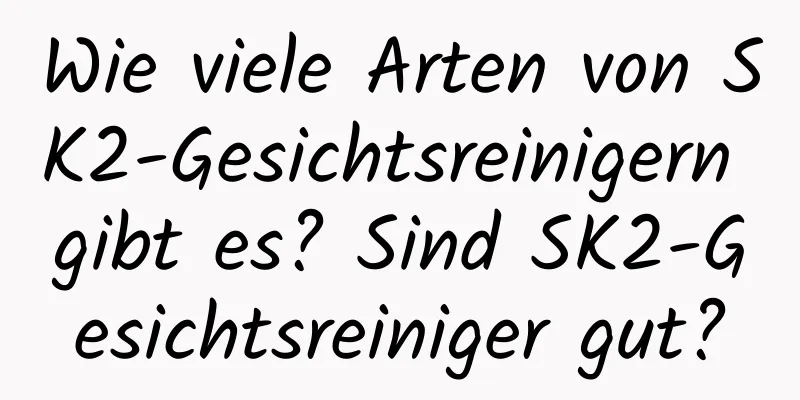 Wie viele Arten von SK2-Gesichtsreinigern gibt es? Sind SK2-Gesichtsreiniger gut?