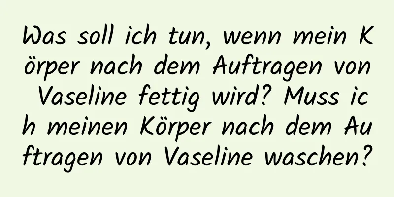 Was soll ich tun, wenn mein Körper nach dem Auftragen von Vaseline fettig wird? Muss ich meinen Körper nach dem Auftragen von Vaseline waschen?