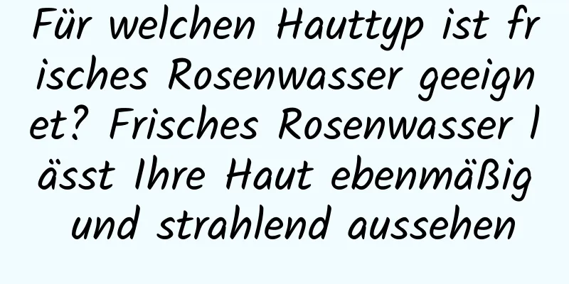 Für welchen Hauttyp ist frisches Rosenwasser geeignet? Frisches Rosenwasser lässt Ihre Haut ebenmäßig und strahlend aussehen