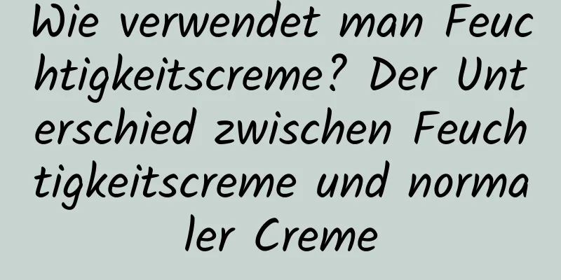 Wie verwendet man Feuchtigkeitscreme? Der Unterschied zwischen Feuchtigkeitscreme und normaler Creme