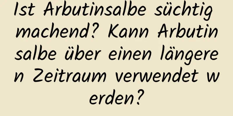Ist Arbutinsalbe süchtig machend? Kann Arbutinsalbe über einen längeren Zeitraum verwendet werden?