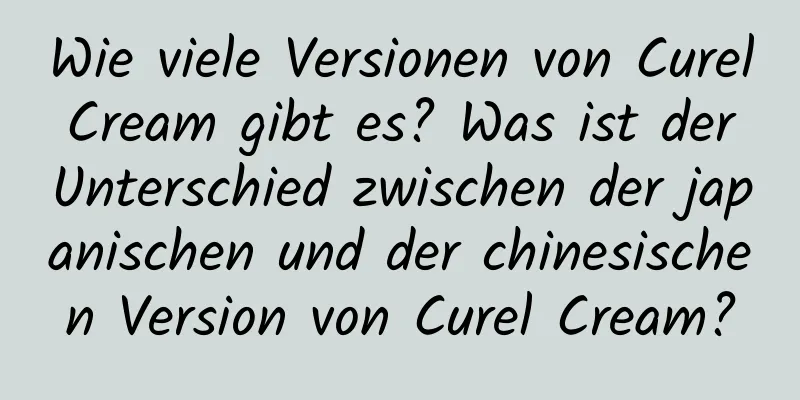 Wie viele Versionen von Curel Cream gibt es? Was ist der Unterschied zwischen der japanischen und der chinesischen Version von Curel Cream?