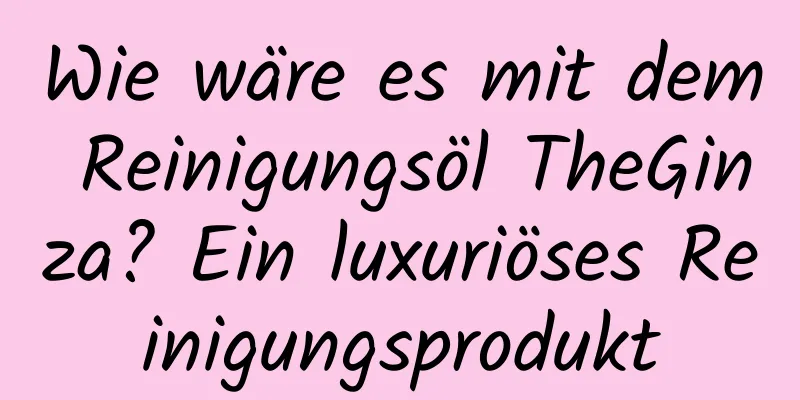 Wie wäre es mit dem Reinigungsöl TheGinza? Ein luxuriöses Reinigungsprodukt