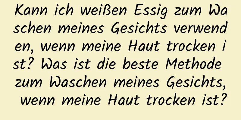 Kann ich weißen Essig zum Waschen meines Gesichts verwenden, wenn meine Haut trocken ist? Was ist die beste Methode zum Waschen meines Gesichts, wenn meine Haut trocken ist?