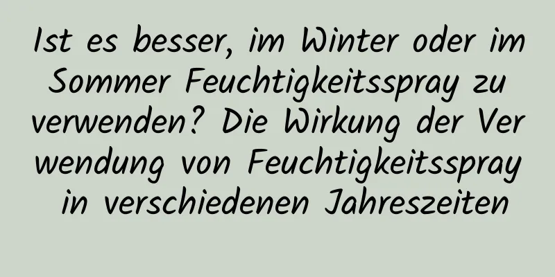 Ist es besser, im Winter oder im Sommer Feuchtigkeitsspray zu verwenden? Die Wirkung der Verwendung von Feuchtigkeitsspray in verschiedenen Jahreszeiten
