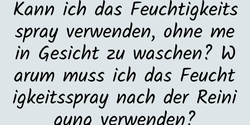 Kann ich das Feuchtigkeitsspray verwenden, ohne mein Gesicht zu waschen? Warum muss ich das Feuchtigkeitsspray nach der Reinigung verwenden?