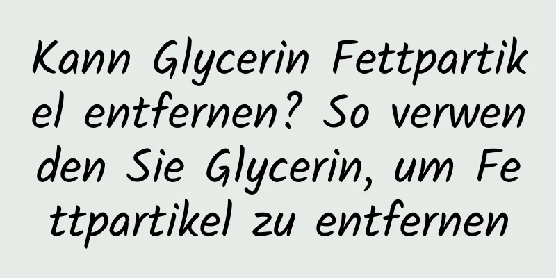 Kann Glycerin Fettpartikel entfernen? So verwenden Sie Glycerin, um Fettpartikel zu entfernen