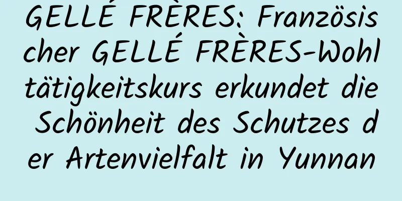 GELLÉ FRÈRES: Französischer GELLÉ FRÈRES-Wohltätigkeitskurs erkundet die Schönheit des Schutzes der Artenvielfalt in Yunnan