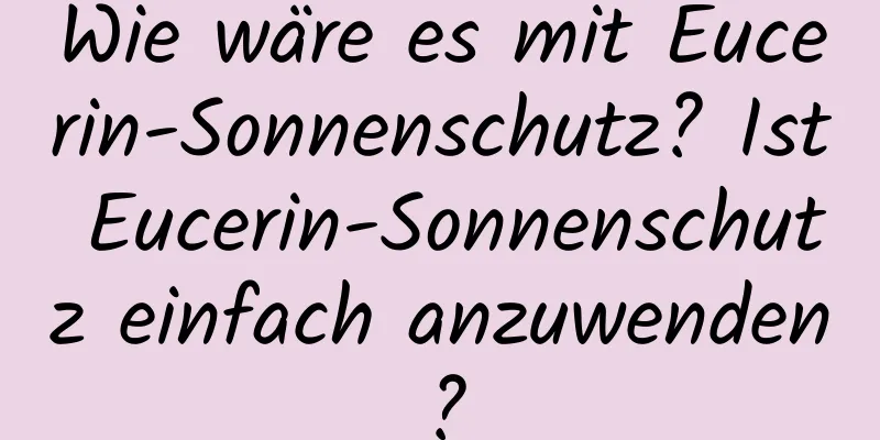 Wie wäre es mit Eucerin-Sonnenschutz? Ist Eucerin-Sonnenschutz einfach anzuwenden?
