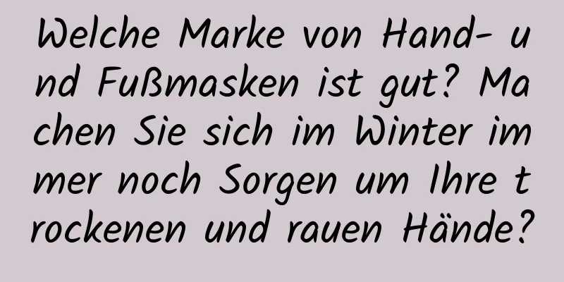 Welche Marke von Hand- und Fußmasken ist gut? Machen Sie sich im Winter immer noch Sorgen um Ihre trockenen und rauen Hände?