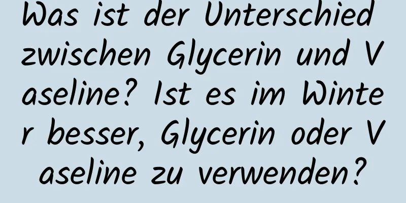 Was ist der Unterschied zwischen Glycerin und Vaseline? Ist es im Winter besser, Glycerin oder Vaseline zu verwenden?