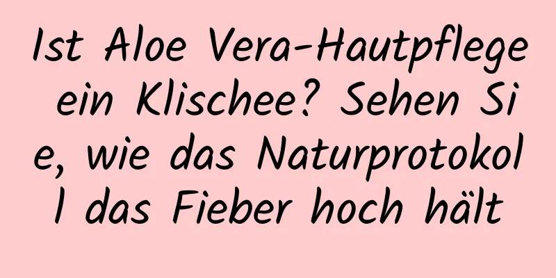 Ist Aloe Vera-Hautpflege ein Klischee? Sehen Sie, wie das Naturprotokoll das Fieber hoch hält
