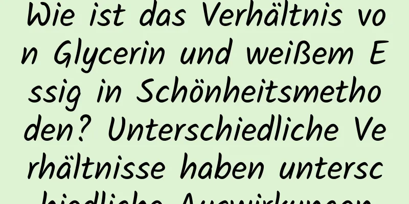 Wie ist das Verhältnis von Glycerin und weißem Essig in Schönheitsmethoden? Unterschiedliche Verhältnisse haben unterschiedliche Auswirkungen