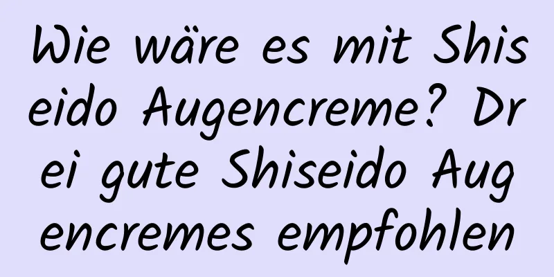 Wie wäre es mit Shiseido Augencreme? Drei gute Shiseido Augencremes empfohlen