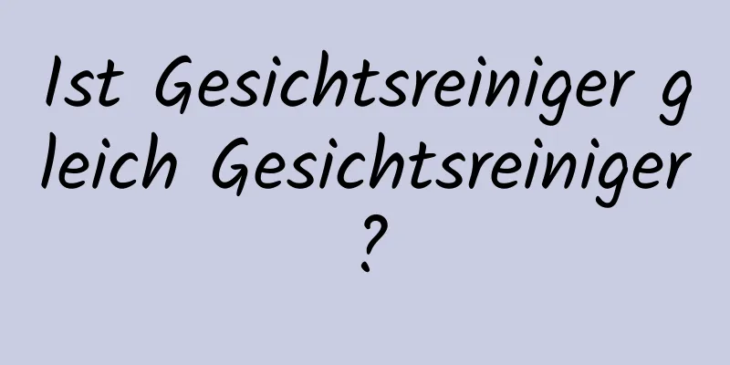 Ist Gesichtsreiniger gleich Gesichtsreiniger?
