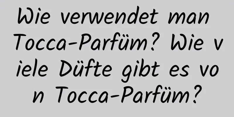 Wie verwendet man Tocca-Parfüm? Wie viele Düfte gibt es von Tocca-Parfüm?