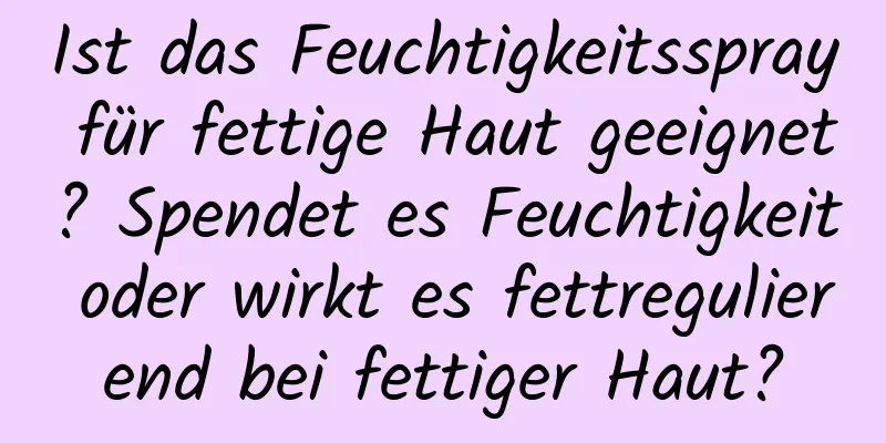 Ist das Feuchtigkeitsspray für fettige Haut geeignet? Spendet es Feuchtigkeit oder wirkt es fettregulierend bei fettiger Haut?