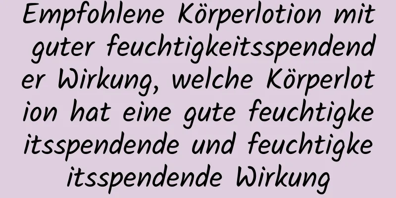 Empfohlene Körperlotion mit guter feuchtigkeitsspendender Wirkung, welche Körperlotion hat eine gute feuchtigkeitsspendende und feuchtigkeitsspendende Wirkung