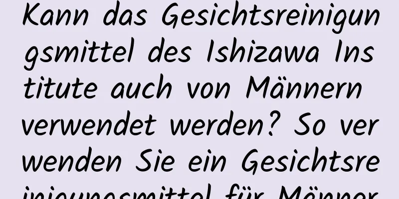 Kann das Gesichtsreinigungsmittel des Ishizawa Institute auch von Männern verwendet werden? So verwenden Sie ein Gesichtsreinigungsmittel für Männer
