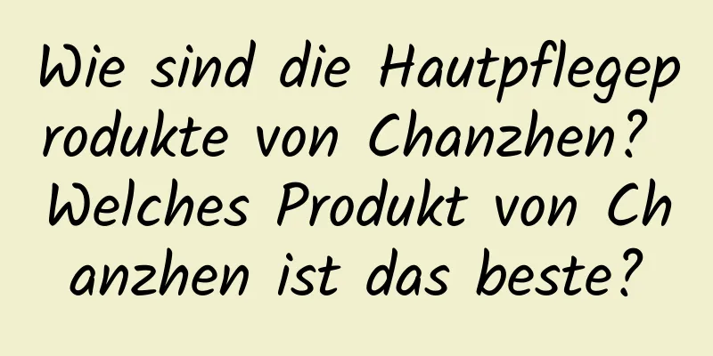 Wie sind die Hautpflegeprodukte von Chanzhen? Welches Produkt von Chanzhen ist das beste?