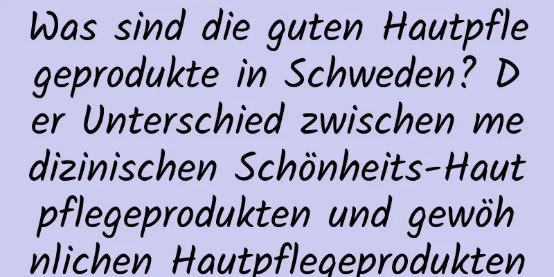 Was sind die guten Hautpflegeprodukte in Schweden? Der Unterschied zwischen medizinischen Schönheits-Hautpflegeprodukten und gewöhnlichen Hautpflegeprodukten