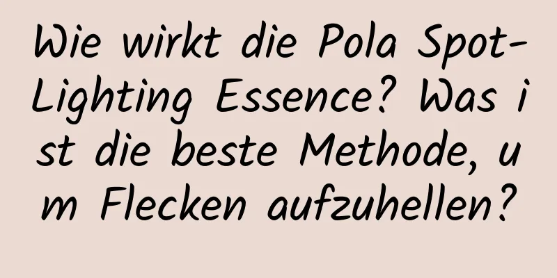 Wie wirkt die Pola Spot-Lighting Essence? Was ist die beste Methode, um Flecken aufzuhellen?