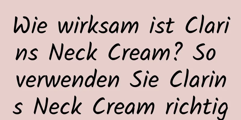 Wie wirksam ist Clarins Neck Cream? So verwenden Sie Clarins Neck Cream richtig