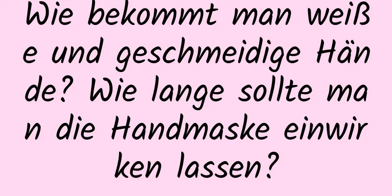 Wie bekommt man weiße und geschmeidige Hände? Wie lange sollte man die Handmaske einwirken lassen?