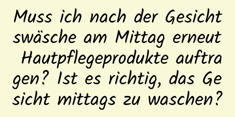 Muss ich nach der Gesichtswäsche am Mittag erneut Hautpflegeprodukte auftragen? Ist es richtig, das Gesicht mittags zu waschen?