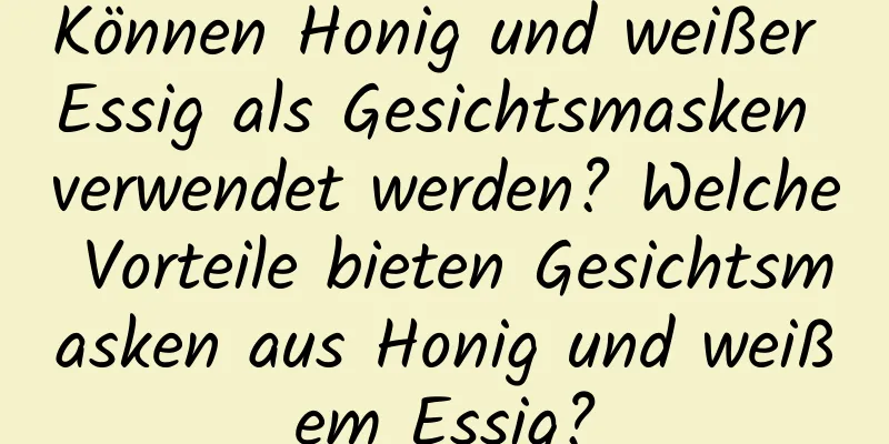 Können Honig und weißer Essig als Gesichtsmasken verwendet werden? Welche Vorteile bieten Gesichtsmasken aus Honig und weißem Essig?