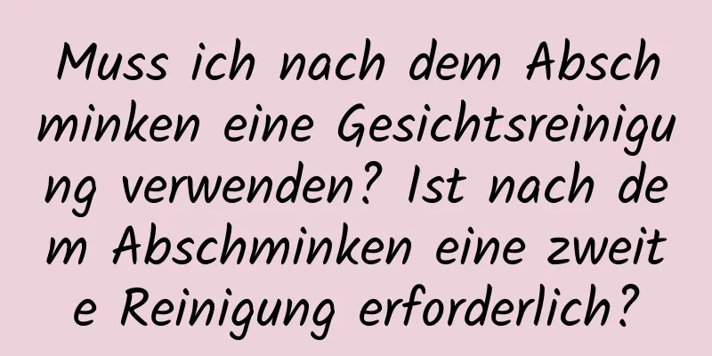 Muss ich nach dem Abschminken eine Gesichtsreinigung verwenden? Ist nach dem Abschminken eine zweite Reinigung erforderlich?