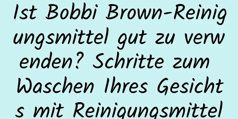 Ist Bobbi Brown-Reinigungsmittel gut zu verwenden? Schritte zum Waschen Ihres Gesichts mit Reinigungsmittel