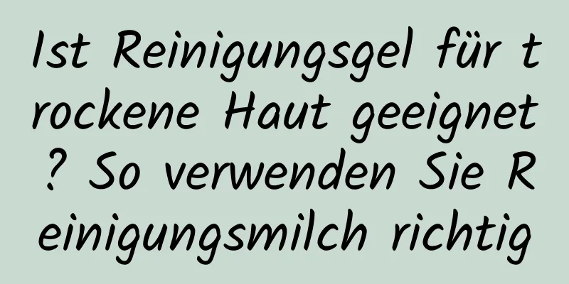 Ist Reinigungsgel für trockene Haut geeignet? So verwenden Sie Reinigungsmilch richtig