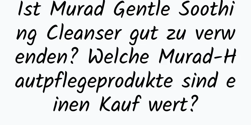 Ist Murad Gentle Soothing Cleanser gut zu verwenden? Welche Murad-Hautpflegeprodukte sind einen Kauf wert?
