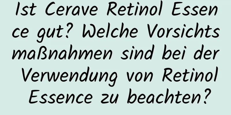 Ist Cerave Retinol Essence gut? Welche Vorsichtsmaßnahmen sind bei der Verwendung von Retinol Essence zu beachten?