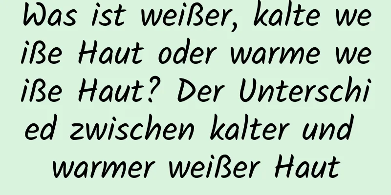 Was ist weißer, kalte weiße Haut oder warme weiße Haut? Der Unterschied zwischen kalter und warmer weißer Haut