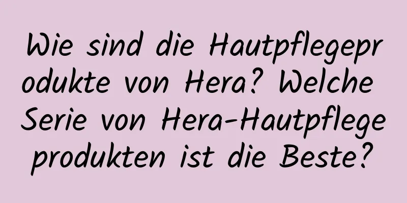 Wie sind die Hautpflegeprodukte von Hera? Welche Serie von Hera-Hautpflegeprodukten ist die Beste?