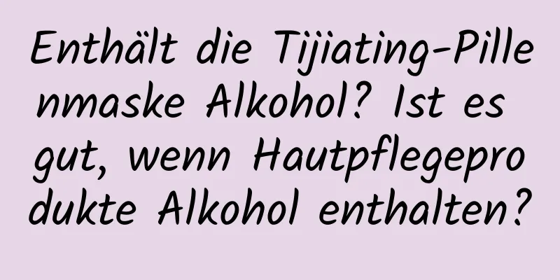 Enthält die Tijiating-Pillenmaske Alkohol? Ist es gut, wenn Hautpflegeprodukte Alkohol enthalten?